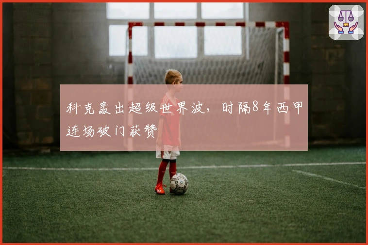 科克轰出超级世界波，时隔8年西甲连场破门获赞