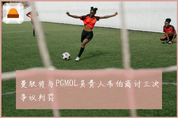 曼联将与PGMOL负责人韦伯商讨三次争议判罚