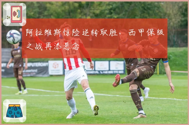 阿拉维斯惊险逆转取胜，西甲保级之战再添悬念