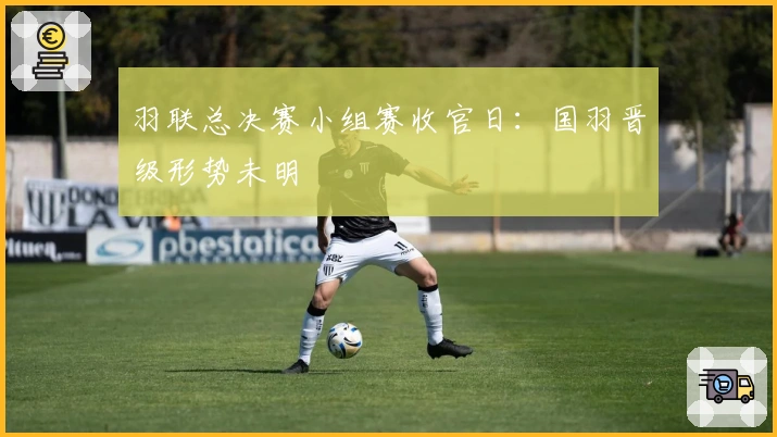 羽联总决赛小组赛收官日：国羽晋级形势未明