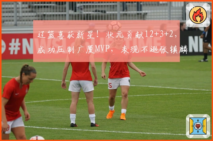 辽篮喜获新星！状元贡献12+3+2，成功压制广厦MVP，表现不逊张镇麟